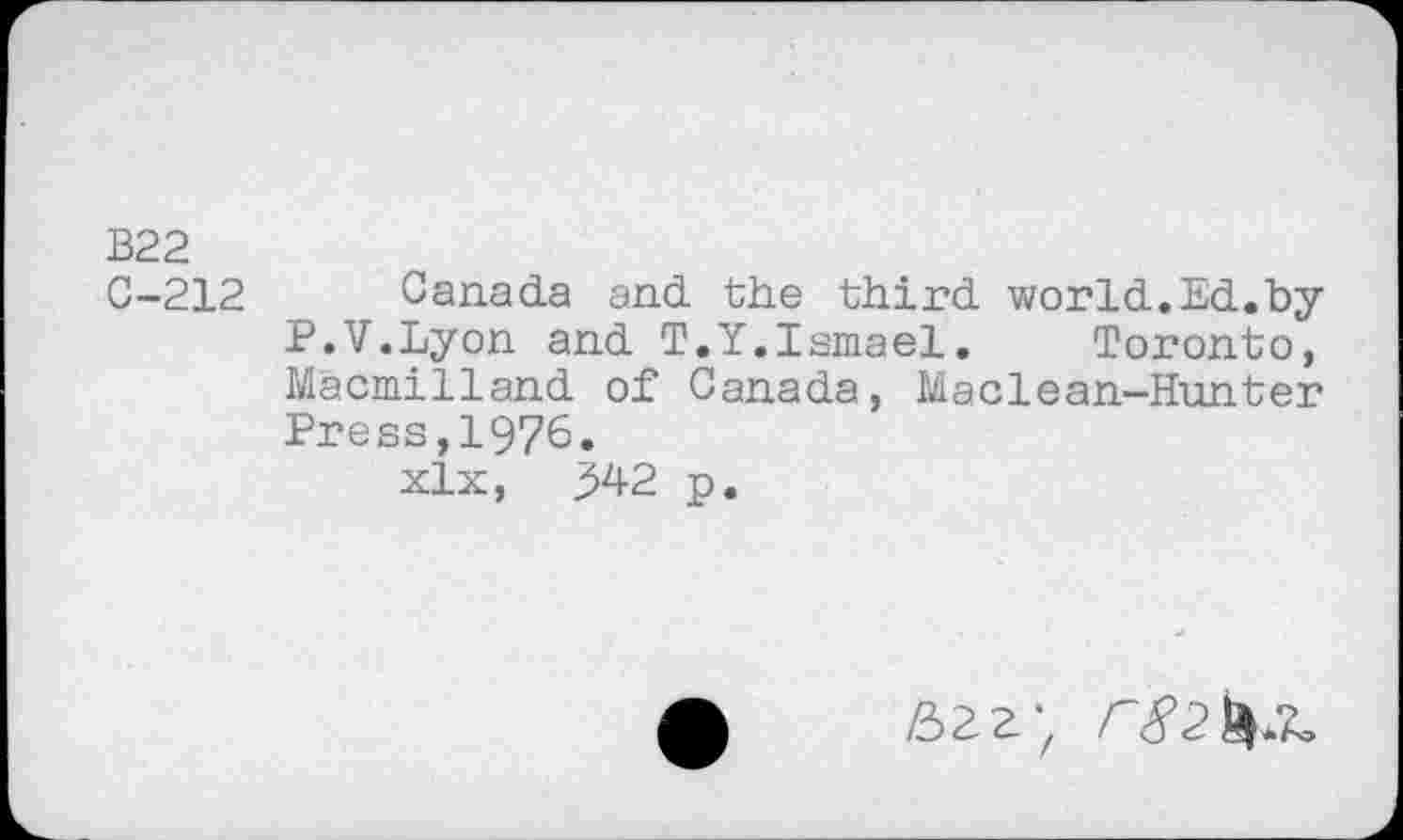 ﻿B22
C-212 Canada and the third world.Ed.by P.V.Lyon and T.Y.Ismael. Toronto, Macmilland of Canada, Maclean-Hunter Press,1976.
xlx, 342 p.
£>22,